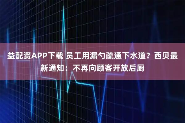 益配资APP下载 员工用漏勺疏通下水道？西贝最新通知：不再向顾客开放后厨
