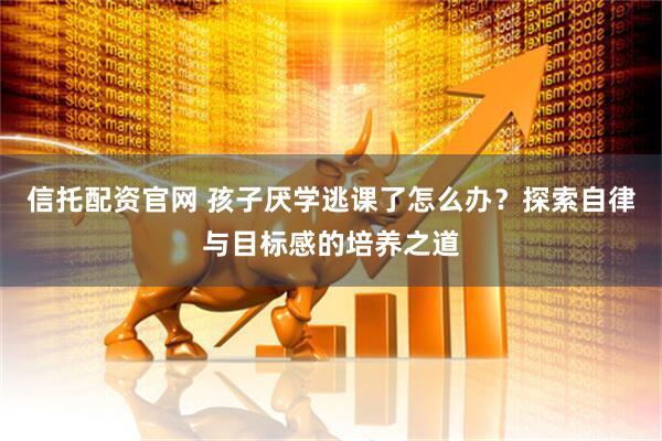 信托配资官网 孩子厌学逃课了怎么办？探索自律与目标感的培养之道