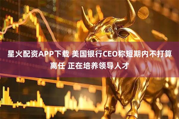 星火配资APP下载 美国银行CEO称短期内不打算离任 正在培养领导人才