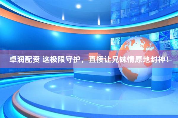 卓润配资 这极限守护，直接让兄妹情原地封神！