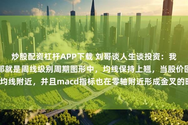 炒股配资杠杆APP下载 刘哥谈人生谈投资：我发现一个这样的规律，那就是周线级别周期图形中，均线保持上翘，当股价回调至均线附近，并且macd指标也在零轴附近形成金叉的时候往往容易爆发比较大的行情。