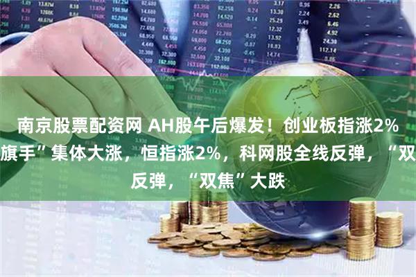 南京股票配资网 AH股午后爆发！创业板指涨2%，“牛市旗手”集体大涨，恒指涨2%，科网股全线反弹，“双焦”大跌