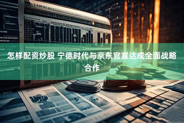 怎样配资炒股 宁德时代与京东官宣达成全面战略合作