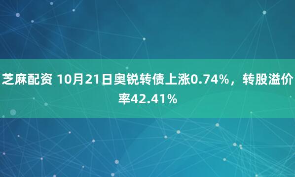 芝麻配资 10月21日奥锐转债上涨0.74%，转股溢价率42.41%