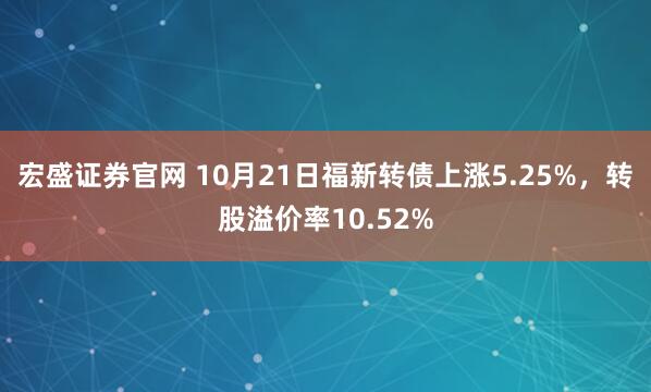 宏盛证券官网 10月21日福新转债上涨5.25%，转股溢价率10.52%