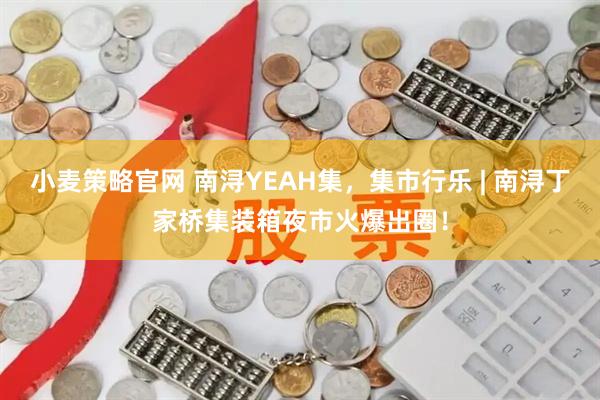 小麦策略官网 南浔YEAH集，集市行乐 | 南浔丁家桥集装箱夜市火爆出圈！