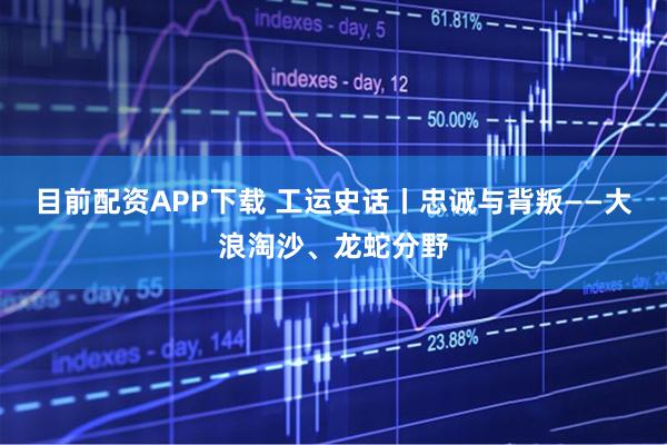 目前配资APP下载 工运史话丨忠诚与背叛——大浪淘沙、龙蛇分野