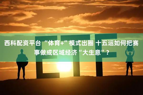 西科配资平台 “体育+”模式出圈 十五运如何把赛事做成区域经济“大生意”？