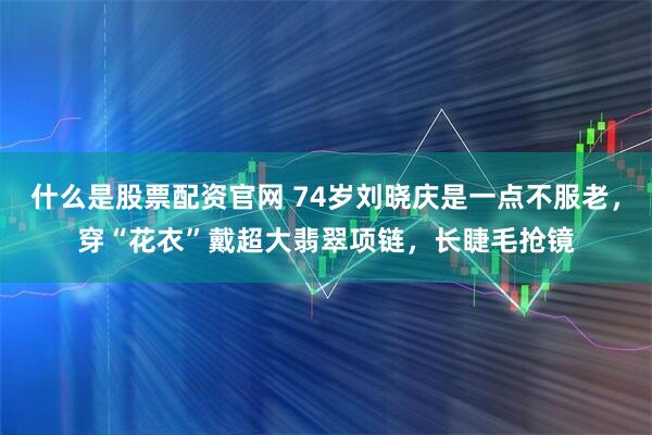 什么是股票配资官网 74岁刘晓庆是一点不服老，穿“花衣”戴超大翡翠项链，长睫毛抢镜