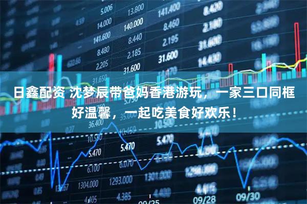 日鑫配资 沈梦辰带爸妈香港游玩，一家三口同框好温馨，一起吃美食好欢乐！