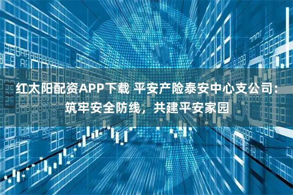 红太阳配资APP下载 平安产险泰安中心支公司：筑牢安全防线，共建平安家园