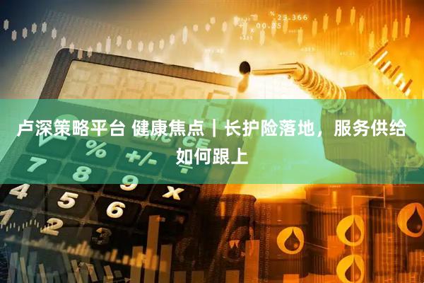 卢深策略平台 健康焦点｜长护险落地，服务供给如何跟上