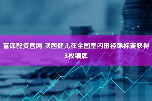 富深配资官网 陕西健儿在全国室内田径锦标赛获得3枚铜牌