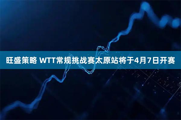 旺盛策略 WTT常规挑战赛太原站将于4月7日开赛