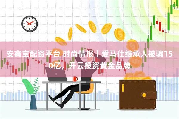 安鑫宝配资平台 时尚情报丨爱马仕继承人被骗150亿，开云投资黄金品牌