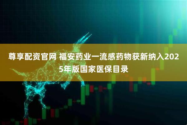 尊享配资官网 福安药业一流感药物获新纳入2025年版国家医保目录