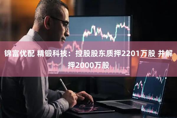 锦富优配 精锻科技：控股股东质押2201万股 并解押2000万股