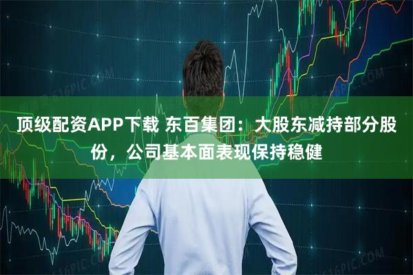 顶级配资APP下载 东百集团：大股东减持部分股份，公司基本面表现保持稳健