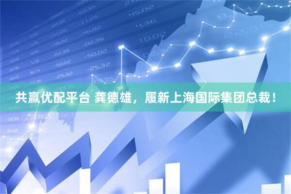 共赢优配平台 龚德雄，履新上海国际集团总裁！
