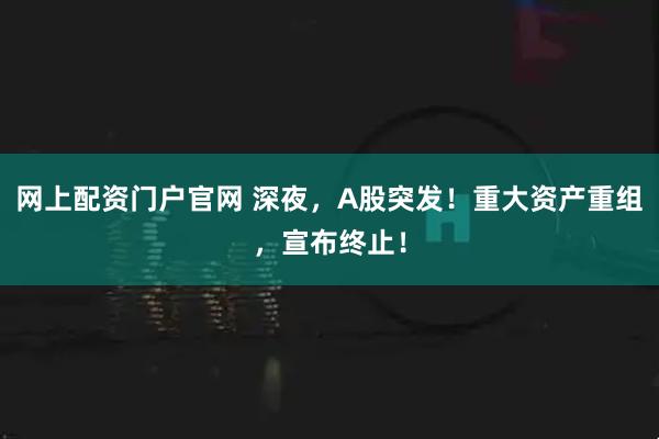 网上配资门户官网 深夜，A股突发！重大资产重组，宣布终止！