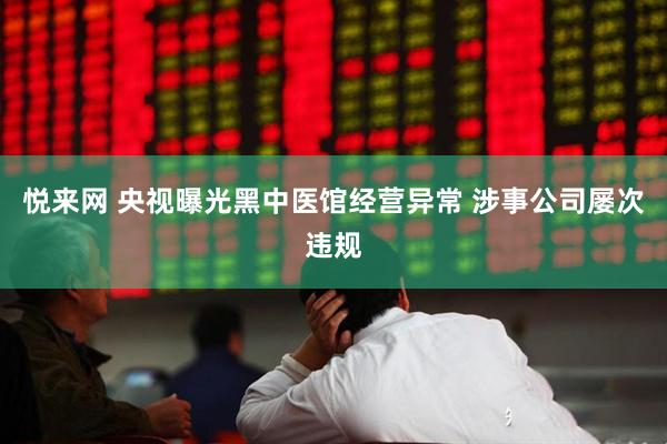 悦来网 央视曝光黑中医馆经营异常 涉事公司屡次违规