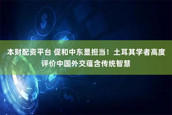 本财配资平台 促和中东显担当！土耳其学者高度评价中国外交蕴含传统智慧
