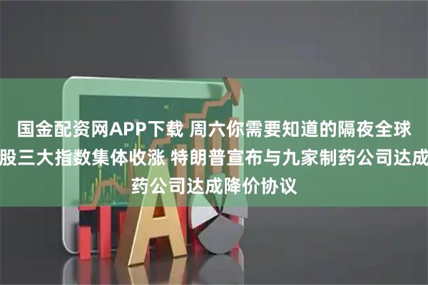 国金配资网APP下载 周六你需要知道的隔夜全球要闻：美股三大指数集体收涨 特朗普宣布与九家制药公司达成降价协议