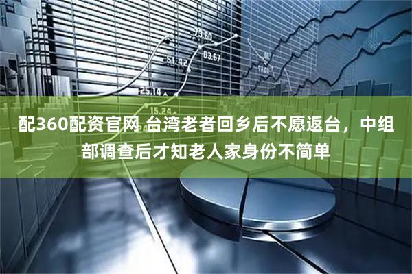 配360配资官网 台湾老者回乡后不愿返台，中组部调查后才知老人家身份不简单