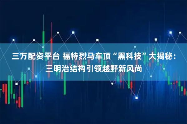 三万配资平台 福特烈马车顶“黑科技”大揭秘：三明治结构引领越野新风尚
