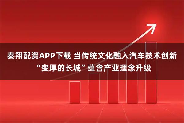 秦翔配资APP下载 当传统文化融入汽车技术创新 “变厚的长城”蕴含产业理念升级