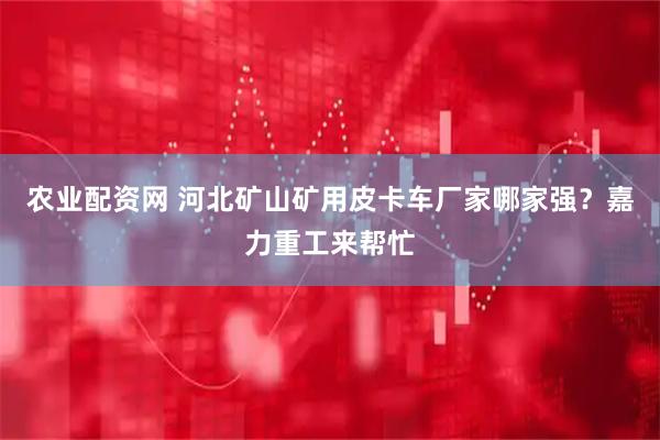 农业配资网 河北矿山矿用皮卡车厂家哪家强？嘉力重工来帮忙