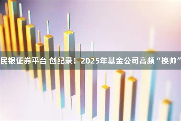 民银证券平台 创纪录！2025年基金公司高频“换帅”
