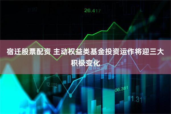 宿迁股票配资 主动权益类基金投资运作将迎三大积极变化