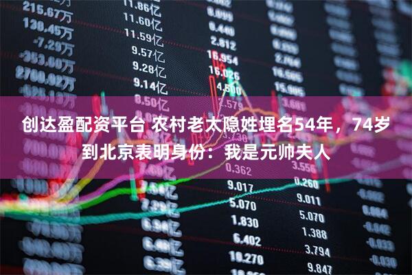 创达盈配资平台 农村老太隐姓埋名54年，74岁到北京表明身份：我是元帅夫人
