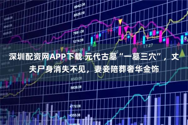 深圳配资网APP下载 元代古墓“一墓三穴”，丈夫尸身消失不见，妻妾陪葬奢华金饰