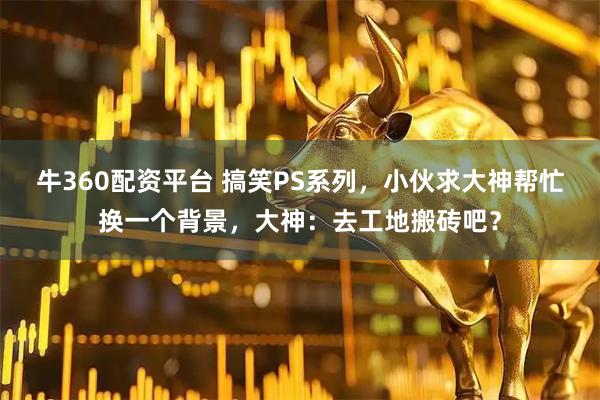 牛360配资平台 搞笑PS系列，小伙求大神帮忙换一个背景，大神：去工地搬砖吧？