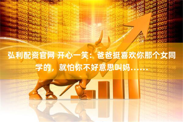 弘利配资官网 开心一笑：爸爸挺喜欢你那个女同学的，就怕你不好意思叫妈……