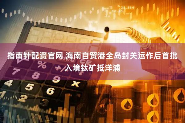 指南针配资官网 海南自贸港全岛封关运作后首批入境钛矿抵洋浦