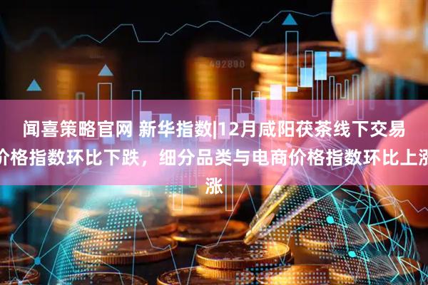 闻喜策略官网 新华指数|12月咸阳茯茶线下交易价格指数环比下跌，细分品类与电商价格指数环比上涨