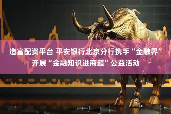 造富配资平台 平安银行北京分行携手“金融界”开展“金融知识进商超”公益活动