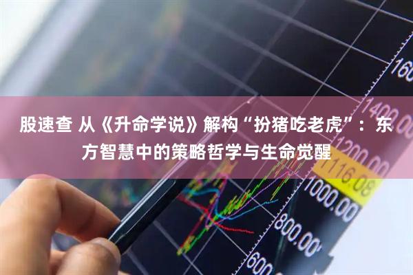 股速查 从《升命学说》解构“扮猪吃老虎”：东方智慧中的策略哲学与生命觉醒