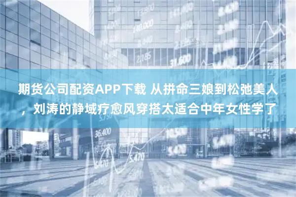期货公司配资APP下载 从拼命三娘到松弛美人，刘涛的静域疗愈风穿搭太适合中年女性学了