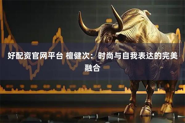 好配资官网平台 檀健次：时尚与自我表达的完美融合