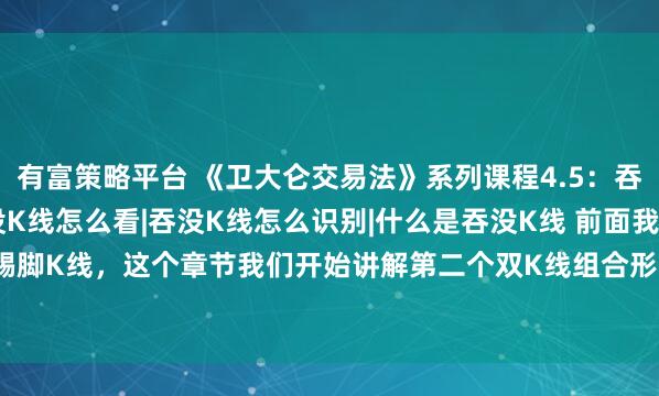 有富策略平台 《卫大仑交易法》系列课程4.5：吞没K线是什么|吞没K线怎么看|吞没K线怎么识别|什么是吞没K线 前面我们讲解了踢脚K线，这个章节我们开始讲解第二个双K线组合形态，也就是看涨吞没和看跌吞没。