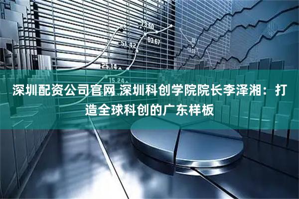 深圳配资公司官网 深圳科创学院院长李泽湘：打造全球科创的广东样板