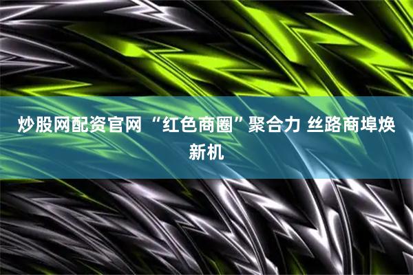 炒股网配资官网 “红色商圈”聚合力 丝路商埠焕新机