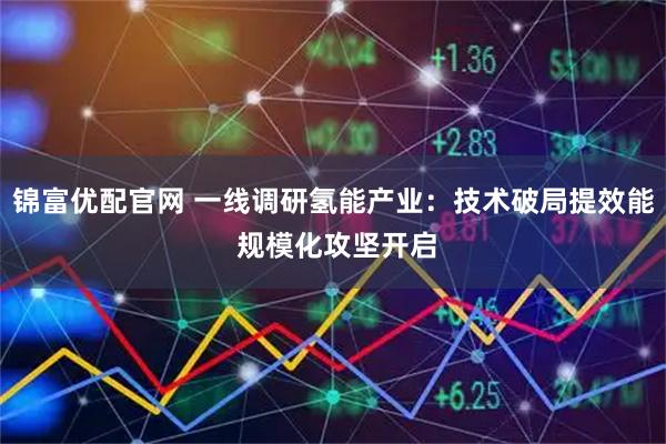 锦富优配官网 一线调研氢能产业：技术破局提效能 规模化攻坚开启