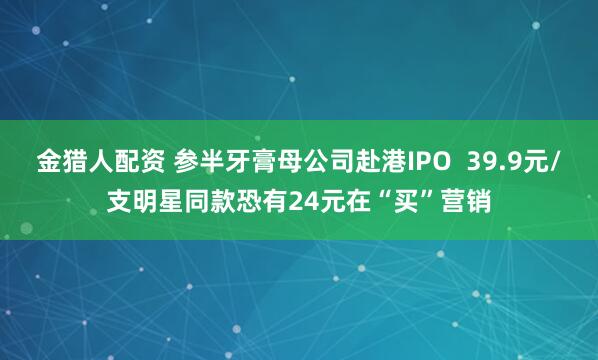 金猎人配资 参半牙膏母公司赴港IPO  39.9元/支明星同款恐有24元在“买”营销