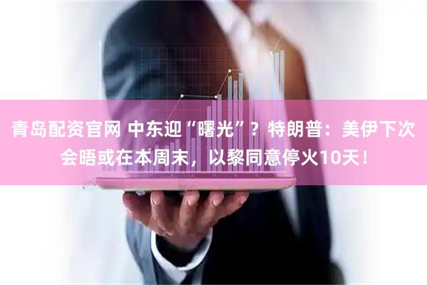 青岛配资官网 中东迎“曙光”？特朗普：美伊下次会晤或在本周末，以黎同意停火10天！