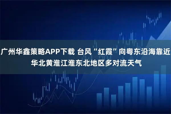 广州华鑫策略APP下载 台风“红霞”向粤东沿海靠近 华北黄淮江淮东北地区多对流天气
